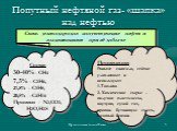 Попутный нефтяной газ- «шапка» над нефтью. Смесь углеводородов сопутствующие нефти и выделяющиеся при её добыче. Состав 30-40% - СН4 7,5% - С2Н6, 21,8% - С3Н8, 20,5% -С4Н10 Примеси - N2,CO2, Н2О,Н2S. Применение: Раньше сжигали, сейчас улавливают и используют: 1.Топливо 2. Химическое сырье - получая: