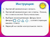 Инструкция: Прочитай внимательно вопрос. Прочитай внимательно все ответы. Помни, что ответов может быть несколько. Выбери геометрическую фигуру (или фигуры) , , , , соответствующую вашему ответу. Нарисуй на своём контрольном листе.