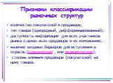 Признаки классификации рыночных структур. количество покупателей и продавцов; тип товара (однородный, дифференцированный); доступность информации для всех участников рынка о ценах всех продавцов и их изменениях; наличие входных барьеров для вступления в отрасль (юридические , или экономические); сте