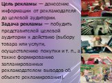 Цель рекламы — донесение информации от рекламодателя до целевой аудитории. Задача рекламы — побудить представителей целевой аудитории к действию (выбору товара или услуги, осуществлению покупки и т. п., а также формированию запланированных рекламодателем выводов об объекте рекламирования).