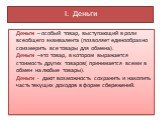 I. Деньги. Деньги – особый товар, выступающий в роли всеобщего эквивалента (позволяет единообразно соизмерить все товары для обмена). Деньги –это товар, в котором выражается стоимость других товаров( принимается всеми в обмен на любые товары). Деньги - дают возможность сохранить и накопить часть тек