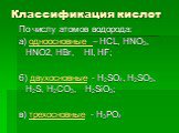 Классификация кислот. По числу атомов водорода: а) одноосновные – HCL, HNO3, HNO2, HBr, HI, HF; б) двухосновные - H2SO4, H2SO3, H2S, Н2CO3, H2SiO3; в) трехосновные - H3PO4
