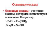 Основные оксиды. Основные оксиды - это такие оксиды, которым соответствуют основания. Например: СаО - Са(ОН)2 Na2O - NaOH