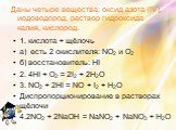 Даны четыре вещества: оксид азота (IV), иодоводород, раствор гидроксида калия, кислород. 1. кислота + щёлочь а) есть 2 окислителя: NО2 и О2 б) восстановитель: НI 2. 4HI + О2 = 2I2 + 2Н2О 3. NО2 + 2HI = NO + I2 + Н2О Диспропорционирование в растворах щёлочи 4.2NО2 + 2NaOH = NaNО2 + NaNО3 + Н2О
