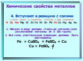 4. Вступают в реакцию с солями с учетом правил по положению металлов в ряду напряжения K Ca Na Mg Al Zn Fe Ni Sn Pb H2 Cu Hg Ag Au 1. Металл в ряду должен стоять до металла соли (исключение металлы IА и IIА групп) 2. Все соли, участвующие в реакции должны быть растворимы Fe + CuSO4 = FeSO4 + Cu Cu +