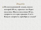 Задача. Из неподвижной лодки, масса которой 80 кг, прыгает на берег мальчик. Масса мальчика 40 кг, скорость его при прыжке 2 м/с. Какую скорость приобрела лодка?