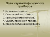 План изучения физических приборов. 1. Назначение прибора. 2. Схема устройства прибора 3. Принцип действия прибора. 4. Область применения прибора. 5. Правила пользования прибором.