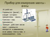 Прибор для измерения массы -весы. Устройство: Коромысло (рычаг), к концам которого прикреплены чашки. Комплект гирь (разновесы). Принцип действия весов прост: коромысло находится в равновесии, если равны массы гирь и взвешиваемого тела.