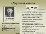 «Двуликая» масса. В начале XX века эта «двойная» роль массы была положена Эйнштейном в основу общей теории относительности. Согласно этой теории масса изменяет свойства пространства и времени, проявлением его является и инертность тела, и притяжение им других тел. Выводы ОТО получили подтверждение в