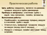 Цель работы: определить, является ли движение пузырька воздуха в трубке равномерным. Приборы и материалы: стеклянная трубка с водой, часы (метроном), линейка, фломастер. Выполнение работы: Понаблюдайте за движением пузырька воздуха в стеклянной трубке с водой. Отметьте путь, пройденный пузырьком воз