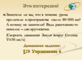 Это интересно! Заметили ли вы, что в течение урока пролетели в пространстве около 80 000 км? А почему не заметили? Ведь расстояние-то немалое – две кругосветки. (Скорость движения Земли вокруг Солнца V=30 км/с) Домашнее задание: §19 Упражнение 6