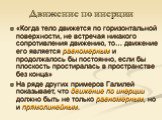 Движение по инерции. «Когда тело движется по горизонтальной поверхности, не встречая никакого сопротивления движению, то… движение его является равномерным и продолжалось бы постоянно, если бы плоскость простиралась в пространстве без конца» На ряде других примеров Галилей показывает, что движение п