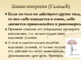 Закон инерции (Галилей). Если на тело не действуют другие тела, то оно либо находится в покое, либо движется прямолинейно и равномерно. Прямыми опытами это утверждение проверить невозможно, т.к. нельзя создать такие идеальные условия. А если и удается создать подобие идеальных условий, то только пот