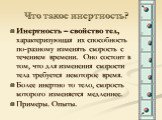 Что такое инертность? Инертность – свойство тел, характеризующая их способность по-разному изменять скорость с течением времени. Оно состоит в том, что для изменения скорости тела требуется некоторое время. Более инертно то тело, скорость которого изменяется медленнее. Примеры. Опыты.