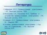 Литература. 1.Забродин Ю.С. Промышленная электроника. – М.: Высшая школа, 1982 2.Изъюрова Г.И., Кауфман М.С. Приборы и устройства промышленной электроники. – М.: Высшая школа, 1975 3.Каганов И.Л. Промышленная электроника. – М.: Энергия,1961 4.Основы промышленной электроники / Под ред. В.Г.Герасимова