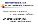 Искусственные и естественные магниты. Искусственные магниты – сталь, никель, кобальт. Естественные магниты – магнитный железняк.