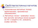 Свойства постоянных магнитов. 1. Разноименные магнитные полюса притягиваются, одноименные отталкиваются. 2. Магнитные линии – замкнутые линии. Вне магнита магнитные линии выходят из «N» и входят в «S», замыкаясь внутри магнита.