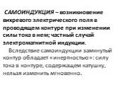 САМОИНДУКЦИЯ – возникновение вихревого электрического поля в проводящем контуре при изменении силы тока в нем; частный случай электромагнитной индукции. Вследствие самоиндукции замкнутый контур обладает «инертностью»: силу тока в контуре, содержащем катушку, нельзя изменить мгновенно.