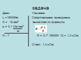 задача. Дано: Решение. L =180000м Сопротивление проводника S = 12 мм2 вычислим по формуле: ρ = 0,1 Ом мм2 м R - ? R = 0,1* 180000/ 12 = 1,5 кОм Ответ: 1,5 кОм.