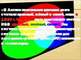 В Англии основными цветами долго считали красный, жёлтый и синий, лишь в 1860 г. Максвелл ввел аддитивную систему RGB (красный, зелёный, синий). Эта система в настоящее время доминирует в системах цветовоспроизведения для электронно-лучевых трубок (ЭЛТ) мониторов и телевизоров.