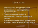 Цель урока: Формирование представлений об электризации, о взаимодействии заряженных тел. Развитие навыков выделять электрические явления в природе и технике. Развитие познавательной деятельности учащихся через игровые формы уроков