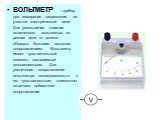 ВОЛЬТМЕТР – прибор для измерения напряжения на участке электрической цепи. Для уменьшения влияния включенного вольтметра на режим цепи он должен обладать большим входным сопротивлением. Вольтметр имеет чувствительный элемент, называемый гальванометром. Для увеличения сопротивления вольтметра последо