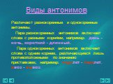 Виды антонимов. Различают разнокоренные и однокоренные антонимы. Пара разнокоренных антонимов включает слова с разными корнями, например: день - ночь, короткий - длинный. Пара однокоренных антонимов включает слова с одним корнем, различающиеся лишь противоположными по значению приставками, например: