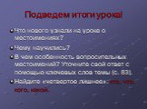 Подведем итоги урока! Что нового узнали на уроке о местоимениях? Чему научились? В чем особенность вопросительных местоимений? Уточните свой ответ с помощью ключевых слов темы (с. 83). Найдите «четвертое лишнее»: кто, что, кого, какой.