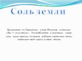 Выражение из Евангелия, слова Иисусова ученикам: «Вы — соль земли». Употребляется в значении: самая суть, душа народа; сильные, добрые, надежные люди, любящие свой народ и свою землю. Соль земли