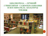 БИБЛИОТЕКА – ЛУЧШИЙ СТИМУЛЯТОР САМООБРАЗОВАНИЯ И ВОСПИТАТЕЛЬ КУЛЬТУРЫ ЧТЕНИЯ