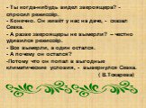 - Ты когда-нибудь видел звероящера? - спросил режиссёр. - Конечно. Он живёт у нас на даче, - сказал Севка. - А разве звероящеры не вымерли? – честно удивился режиссёр. - Все вымерли, а один остался. - А почему он остался? Потому что он попал в выгодные климатические условия, - вывернулся Севка. ( В.