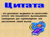 Цитата. - это дословная выдержка из какого-либо устного или письменного высказывания, приводимая для подтверждения или разъяснения своей мысли.