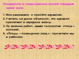 Определите в предложениях способ передачи чужой речи. Мне рассказали о прилёте журавлей. Учитель на уроке объяснил, что журавли прилетают в середине весны. По мнению ребят, самая голосистая птица – соловей. 4. «Птицы – помощники леса,» - прочитали мы в учебнике.