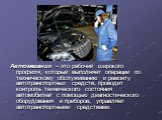 Автомеханик – это рабочий широкого профиля, который выполняет операции по техническому обслуживанию и ремонту автотранспортных средств, проводит контроль технического состояния автомобилей с помощью диагностического оборудования и приборов, управляет автотранспортными средствами.