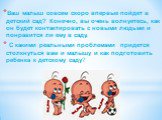 Ваш малыш совсем скоро впервые пойдет в детский сад? Конечно, вы очень волнуетесь, как он будет контактировать с новыми людьми и понравится ли ему в саду. С какими реальными проблемами  придется столкнуться вам и малышу и как подготовить ребенка к детскому саду?