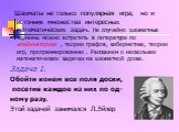 Шахматы не только популярная игра, но и источник множества интересных математических задач. Не случайно шахматные термины можно встретить в литературе по комбинаторике , теории графов, кибернетике, теории игр, программированию . Расскажем о нескольких математических задачах на шахматной доске. Задач