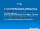 PNG. PNG - растровый формат хранения графической информации, использующий сжатие без потерь. PNG был создан как для улучшения, так и для замены формата GIF графическим форматом, не требующим лицензии для использования. Обычно файлы формата PNG имеют расширение PNG или png и используют обозначение MI