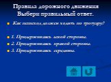 Как пешеход должен ходить по тротуару? 1. Придерживаясь левой стороны. 2. Придерживаясь правой стороны. 3. Придерживаясь середины.