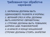 1. Карманы должны быть одинакового размера и формы; 2. Верхний срез и углы должны быть аккуратно обработаны; 3. строчки должны быть ровными, ширина шва равномерной; 3. в начале и конце машинной строчки должны стоять закрепки. Требования при обработке карманов: