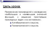 Цель урока: Применение производной к нахождению наибольших и наименьших значений функций, к решению простейших прикладных задач «на экстремум»: Алгебраического смысла; Геометрического смысла.