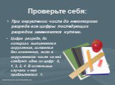 Проверьте себя: При округлении числа до некоторого разряда все цифры последующих разрядов заменяются нулями. Цифра разряда, до которого выполняется округление, остается без изменения, если в округляемом числе за ней следует одна из цифр: 0, 1, 2, 3, 4. В остальных случаях к ней прибавляется 1.