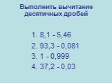 Выполнить вычитание десятичных дробей. 1. 8,1 - 5,46 2. 93,3 - 0,081 3. 1 - 0,999 4. 37,2 - 0,03