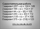 Самостоятельная работа 1 вариант (257 – х) + 124 = 149 2 вариант 165 – (х + 112) = 37 3 вариант 44 + (х – 85) = 105 4 вариант 243 – (х + 83) = 112 5 вариант (135 + х) – 37 = 108 6 вариант 375 – (х - 218) = 123. 232; 16; 146; 48; 10; 470