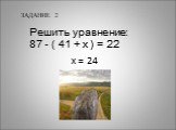 ЗАДАНИЕ 2. Решить уравнение: 87 - ( 41 + х ) = 22. х = 24