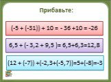 Прибавьте: к сумме – 5 и -31 число 10; к числу 6,5 сумму -3,2 и 9,5; к сумме 12 и -7 сумму-2,3 и -5,7. (-5 + (-31)) + 10 = - 36 +10 = -26. 6,5 + (- 3,2 + 9,5 )= 6,5+6,3=12,8. (12 + (-7)) +(-2,3+(-5,7))=5+(-8)=-3