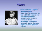 Фалес. Фалес из Милета - первый древнегреческий мыслитель. По-видимому, он жил в 640-546 годах до н.э. Он первый применил доказательство теорем и ввел их в обиход математики. Основатель милетской школы. Считался первым из Семи мудрецов Греции.