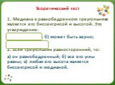 Теоретический тест. 1. Медиана в равнобедренном треугольнике является его биссектрисой и высотой. Это утверждение: а) всегда верно; б) может быть верно; в) всегда неверно. 2. Если треугольник равносторонний, то: а) он равнобедренный; б) все его углы равны; в) любая его высота является биссектрисой и