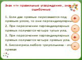 Знак «+» правильные утверждения , знак «-» ошибочные. 1. Если две прямые пересекаются под прямым углом, то они перпендикулярны. 2. При пересечении перпендикулярных прямых получается четыре тупых угла. 3. При пересечении перпендикулярных прямых получается четыре прямых угла. 4. Биссектриса любого тре