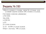 Решить № 580. 1)Пусть купили х столов, тогда 9х стульев, а по условию задачи купили 220 столов и стульев. Составим и решим уравнение: х+9х=220; 10х=220; х=220:10; х=22 22 стола купили. 2) 22 ∙ 9=198 стульев купили Ответ: 22стола, 198 стульев.