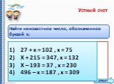 Найти неизвестное число, обозначенное буквой x: 1)	27 + х = 102 , х = 2)	Х + 215 = 347, х = 3)	Х – 193 = 37 , х = 4)	496 – х = 187 , х =. 1)	27 + х = 102 , х = 75 2)	Х + 215 = 347, х = 132 3)	Х – 193 = 37 , х = 230 4)	496 – х = 187 , х = 309